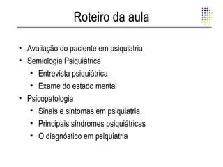Roteiro da aula

• Avaliação do paciente em psiquiatria
• Semiologia Psiquiátrica
   • Entrevista psiquiátrica
   • Exame do estado mental
• Psicopatologia
   • Sinais e sintomas em psiquiatria
   • Principais síndromes psiquiátricas
   • O diagnóstico em psiquiatria
 