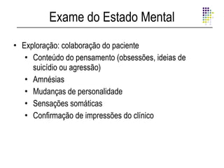Exame do Estado Mental
• Exploração: colaboração do paciente
   • Conteúdo do pensamento (obsessões, ideias de
     suicídio ou agressão)
   • Amnésias
   • Mudanças de personalidade
   • Sensações somáticas
   • Confirmação de impressões do clínico
 