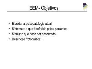 EEM- Objetivos

•   Elucidar a psicopatologia atual
•   Sintomas: o que é referido pelos pacientes
•   Sinais: o que pode ser observado
•   Descrição “fotográfica”.
 