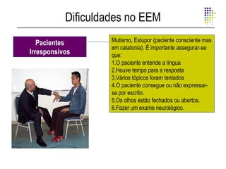 Dificuldades no EEM
   Pacientes        Mutismo, Estupor (paciente consciente mas
                    em catatonia). É importante assegurar-se
Irresponsivos       que:
                    1.O paciente entende a língua
                    2.Houve tempo para a resposta
                    3.Vários tópicos foram tentados
                    4.O paciente consegue ou não expressar-
                    se por escrito.
                    5.Os olhos estão fechados ou abertos.
                    6.Fazer um exame neurológico.
 