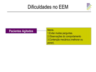 Dificuldades no EEM



Pacientes Agitados    Mania.
                      1.Evitar muitas perguntas.
                      2.Observações do comportamento
                      3.Contenção mecânica (melhorar ou
                      piorar).
 