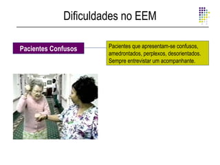 Dificuldades no EEM

Pacientes Confusos    Pacientes que apresentam-se confusos,
                      amedrontados, perplexos, desorientados.
                      Sempre entrevistar um acompanhante.
 