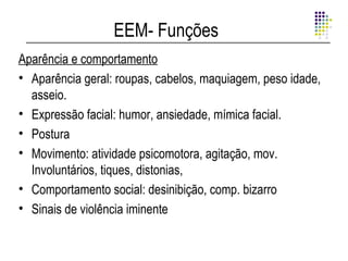 EEM- Funções
Aparência e comportamento
• Aparência geral: roupas, cabelos, maquiagem, peso idade,
  asseio.
• Expressão facial: humor, ansiedade, mímica facial.
• Postura
• Movimento: atividade psicomotora, agitação, mov.
  Involuntários, tiques, distonias,
• Comportamento social: desinibição, comp. bizarro
• Sinais de violência iminente
 