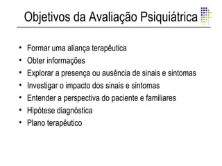 Objetivos da Avaliação Psiquiátrica

•   Formar uma aliança terapêutica
•   Obter informações
•   Explorar a presença ou ausência de sinais e sintomas
•   Investigar o impacto dos sinais e sintomas
•   Entender a perspectiva do paciente e familiares
•   Hipótese diagnóstica
•   Plano terapêutico
 