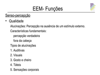 EEM- Funções
Senso-percepção
• Qualidade
   Alucinações: Percepção na ausência de um estímulo externo.
   Características fundamentais:
      percepção verdadeira
      fora da cabeça
   Tipos de alucinações
   1. Auditivas
   2. Visuais
   3. Gosto e cheiro
   4. Táteis
   5. Sensações corporais
 