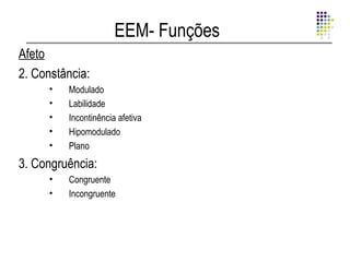 EEM- Funções
Afeto
2. Constância:
      •   Modulado
      •   Labilidade
      •   Incontinência afetiva
      •   Hipomodulado
      •   Plano
3. Congruência:
      •   Congruente
      •   Incongruente
 