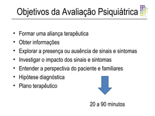 Objetivos da Avaliação Psiquiátrica

•   Formar uma aliança terapêutica
•   Obter informações
•   Explorar a presença ou ausência de sinais e sintomas
•   Investigar o impacto dos sinais e sintomas
•   Entender a perspectiva do paciente e familiares
•   Hipótese diagnóstica
•   Plano terapêutico


                                   20 a 90 minutos
 