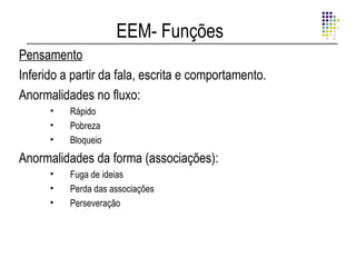 EEM- Funções
Pensamento
Inferido a partir da fala, escrita e comportamento.
Anormalidades no fluxo:
      •   Rápido
      •   Pobreza
      •   Bloqueio
Anormalidades da forma (associações):
      •   Fuga de ideias
      •   Perda das associações
      •   Perseveração
 