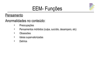 EEM- Funções
Pensamento
Anormalidades no conteúdo:
     •   Preocupações
     •   Pensamentos mórbidos (culpa, suicídio, desamparo, etc)
     •   Obsessões
     •   Ideias supervalorizadas
     •   Delírios
 