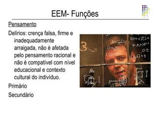 EEM- Funções
Pensamento
Delírios: crença falsa, firme e
   inadequadamente
   arraigada, não é afetada
   pelo pensamento racional e
   não é compatível com nível
   educacional e contexto
   cultural do indivíduo.
Primário
Secundário
 