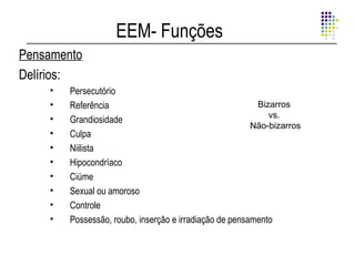 EEM- Funções
Pensamento
Delírios:
    •   Persecutório
    •   Referência                                       Bizarros
    •                                                       vs.
        Grandiosidade
                                                        Não-bizarros
    •   Culpa
    •   Niilista
    •   Hipocondríaco
    •   Ciúme
    •   Sexual ou amoroso
    •   Controle
    •   Possessão, roubo, inserção e irradiação de pensamento
 