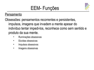 EEM- Funções
Pensamento
Obsessões: pensamentos recorrentes e persistentes,
  impulsos, imagens que invadem a mente apesar do
  indivíduo tentar impedi-los, reconhece como sem sentido e
  produto da sua mente.
     •   Ruminações obsessivas
     •   Dúvidas obsessivas
     •   Impulsos obsessivos
     •   Imagens obsessivas
 
