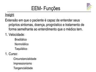 EEM- Funções
Insight
Extensão em que o paciente é capaz de entender seus
   próprios sintomas, doença, prognóstico e tratamento de
   forma semelhante ao entendimento que o médico tem.
1. Velocidade:
      Bradilálico
      Normolálico
      Taquilálico
1. Curso:
      Circunstancialidade
      Impressionismo
      Tangencialidade
 