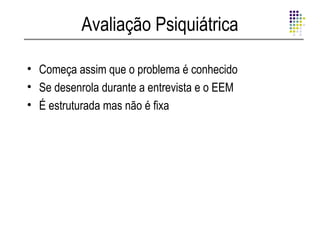 Avaliação Psiquiátrica

• Começa assim que o problema é conhecido
• Se desenrola durante a entrevista e o EEM
• É estruturada mas não é fixa
 
