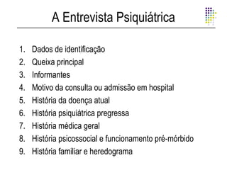 A Entrevista Psiquiátrica

1.   Dados de identificação
2.   Queixa principal
3.   Informantes
4.   Motivo da consulta ou admissão em hospital
5.   História da doença atual
6.   História psiquiátrica pregressa
7.   História médica geral
8.   História psicossocial e funcionamento pré-mórbido
9.   História familiar e heredograma
 