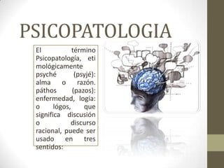PSICOPATOLOGIA
 El            término
 Psicopatología, eti
 mológicamente
 psyché         (psyjé):
 alma      o razón.
 páthos        (pazos):
 enfermedad, logía:
 o      lógos,     que
 significa discusión
 o            discurso
 racional, puede ser
 usado en tres
 sentidos:
 
