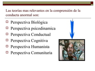 Las teorías mas relevantes en la comprensión de la
conducta anormal son:
 Perspectiva Biológica
 Perspectiva psicodinamica
 Perspectiva Conductual
 Perspectiva Cognitiva
 Perspectiva Humanista
 Perspectiva Comunitaria
 