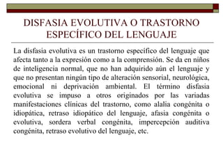DISFASIA EVOLUTIVA O TRASTORNO
ESPECÍFICO DEL LENGUAJE
La disfasia evolutiva es un trastorno específico del lenguaje que
afecta tanto a la expresión como a la comprensión. Se da en niños
de inteligencia normal, que no han adquirido aún el lenguaje y
que no presentan ningún tipo de alteración sensorial, neurológica,
emocional ni deprivación ambiental. El término disfasia
evolutiva se impuso a otros originados por las variadas
manifestaciones clínicas del trastorno, como alalia congénita o
idiopática, retraso idiopático del lenguaje, afasia congénita o
evolutiva, sordera verbal congénita, impercepción auditiva
congénita, retraso evolutivo del lenguaje, etc.
 