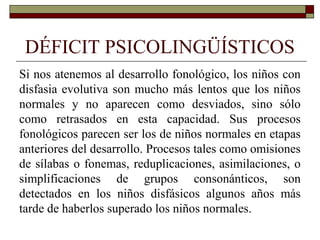 DÉFICIT PSICOLINGÜÍSTICOS
Si nos atenemos al desarrollo fonológico, los niños con
disfasia evolutiva son mucho más lentos que los niños
normales y no aparecen como desviados, sino sólo
como retrasados en esta capacidad. Sus procesos
fonológicos parecen ser los de niños normales en etapas
anteriores del desarrollo. Procesos tales como omisiones
de sílabas o fonemas, reduplicaciones, asimilaciones, o
simplificaciones de grupos consonánticos, son
detectados en los niños disfásicos algunos años más
tarde de haberlos superado los niños normales.
 