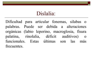Dislalia:
Dificultad para articular fonemas, silabas o
palabras. Puede ser debida a alteraciones
orgánicas (labio leporino, macroglosia, fisura
palatina, rinolalia, déficit auditivos) o
funcionales. Estas últimas son las más
frecuentes.
 
