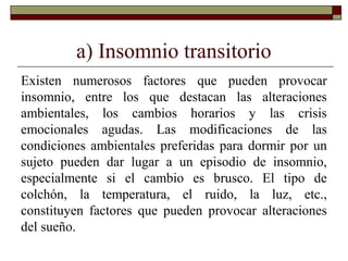a) Insomnio transitorio
Existen numerosos factores que pueden provocar
insomnio, entre los que destacan las alteraciones
ambientales, los cambios horarios y las crisis
emocionales agudas. Las modificaciones de las
condiciones ambientales preferidas para dormir por un
sujeto pueden dar lugar a un episodio de insomnio,
especialmente si el cambio es brusco. El tipo de
colchón, la temperatura, el ruido, la luz, etc.,
constituyen factores que pueden provocar alteraciones
del sueño.
 