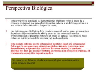 Perspectiva Biológica
 Estas perspectiva considera las perturbaciones orgánicas como la causa de la
conducta trastornad, que generalmente pueden deberse a un defecto genético o a
una lesión o infección antes o después de nacer,
 Los determinantes biológicos de la conducta anormal son los genes se transmiten
de padres a hijos en formas de ADN y este a su vez se encuentra en los
cromosomas que se presentas por pares en todas las células, Este modelo haces
énfasis en la interacción de la herencia y el medio ambiente
 Este modelo entiende que la enfermedad mental es igual a la enfermedad
física, por lo que posee una etiología orgánica. Además, tendrá un curso
determinado y un pronóstico concreto. Para este modelo, la conducta
anormal nos más que un mero síntoma que indica una alteración orgánica. El
tratamiento será de tipo orgánico medico
Sin embargo no debemos olvidar que son múltiples los determinantes
de la conducta anormal
 