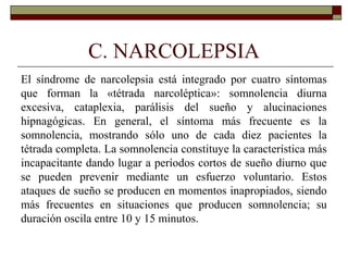 C. NARCOLEPSIA
El síndrome de narcolepsia está integrado por cuatro síntomas
que forman la «tétrada narcoléptica»: somnolencia diurna
excesiva, cataplexia, parálisis del sueño y alucinaciones
hipnagógicas. En general, el síntoma más frecuente es la
somnolencia, mostrando sólo uno de cada diez pacientes la
tétrada completa. La somnolencia constituye la característica más
incapacitante dando lugar a períodos cortos de sueño diurno que
se pueden prevenir mediante un esfuerzo voluntario. Estos
ataques de sueño se producen en momentos inapropiados, siendo
más frecuentes en situaciones que producen somnolencia; su
duración oscila entre 10 y 15 minutos.
 