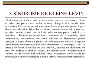 D. SÍNDROME DE KLEINE-LEVIN
El síndrome de Kleine-Levin se caracteriza por una somnolencia diurna
excesiva que puede durar varias semanas, desapare cien do de forma
espontánea. Durante los períodos de somnolencia el paciente puede llegar a
dormir más de veinte horas diarias. Otros síntomas característicos son una
excesiva hambre y sed, inestabilidad, irritación que puede conducir a la
hostilidad, dificultad de pensamiento, trastornos de la memoria, frases
incoherentes, alucinaciones, etc. Estos episodios de hipersomnia pueden
aparecer de forma abrupta o gradual; el sueño puede ser tranquilo o agitado,
apareciendo a veces una actividad onírica importante. La megafagia, la cual no
aparece de forma sistemática en cada episodio, produce un incremento del
peso del paciente al final del acceso. En algunos casos, especialmente en
varones, se ha descrito una actividad sexual exacerbada, caracterizada por
proposiciones amorosas dirigidas a ambos sexos o masturbaciones en público.
 