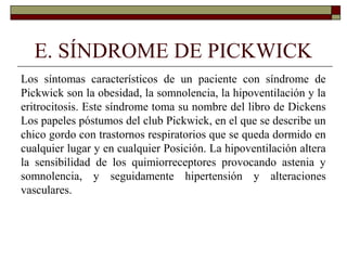 E. SÍNDROME DE PICKWICK
Los síntomas característicos de un paciente con síndrome de
Pickwick son la obesidad, la somnolencia, la hipoventilación y la
eritrocitosis. Este síndrome toma su nombre del libro de Dickens
Los papeles póstumos del club Pickwick, en el que se describe un
chico gordo con trastornos respiratorios que se queda dormido en
cualquier lugar y en cualquier Posición. La hipoventilación altera
la sensibilidad de los quimiorreceptores provocando astenia y
somnolencia, y seguidamente hipertensión y alteraciones
vasculares.
 