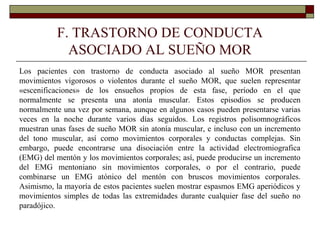F. TRASTORNO DE CONDUCTA
ASOCIADO AL SUEÑO MOR
Los pacientes con trastorno de conducta asociado al sueño MOR presentan
movimientos vigorosos o violentos durante el sueño MOR, que suelen representar
«escenificaciones» de los ensueños propios de esta fase, período en el que
normalmente se presenta una atonía muscular. Estos episodios se producen
normalmente una vez por semana, aunque en algunos casos pueden presentarse varias
veces en la noche durante varios días seguidos. Los registros polisomnográficos
muestran unas fases de sueño MOR sin atonía muscular, e incluso con un incremento
del tono muscular, así como movimientos corporales y conductas complejas. Sin
embargo, puede encontrarse una disociación entre la actividad electromiografica
(EMG) del mentón y los movimientos corporales; así, puede producirse un incremento
del EMG mentoniano sin movimientos corporales, o por el contrario, puede
combinarse un EMG atónico del mentón con bruscos movimientos corporales.
Asimismo, la mayoría de estos pacientes suelen mostrar espasmos EMG aperiódicos y
movimientos simples de todas las extremidades durante cualquier fase del sueño no
paradójico.
 