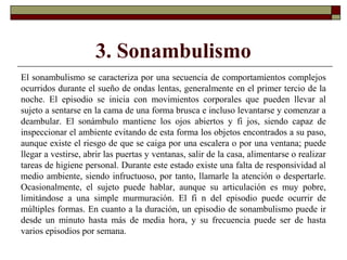 3. Sonambulismo
El sonambulismo se caracteriza por una secuencia de comportamientos complejos
ocurridos durante el sueño de ondas lentas, generalmente en el primer tercio de la
noche. El episodio se inicia con movimientos corporales que pueden llevar al
sujeto a sentarse en la cama de una forma brusca e incluso levantarse y comenzar a
deambular. El sonámbulo mantiene los ojos abiertos y fi jos, siendo capaz de
inspeccionar el ambiente evitando de esta forma los objetos encontrados a su paso,
aunque existe el riesgo de que se caiga por una escalera o por una ventana; puede
llegar a vestirse, abrir las puertas y ventanas, salir de la casa, alimentarse o realizar
tareas de higiene personal. Durante este estado existe una falta de responsividad al
medio ambiente, siendo infructuoso, por tanto, llamarle la atención o despertarle.
Ocasionalmente, el sujeto puede hablar, aunque su articulación es muy pobre,
limitándose a una simple murmuración. El fi n del episodio puede ocurrir de
múltiples formas. En cuanto a la duración, un episodio de sonambulismo puede ir
desde un minuto hasta más de media hora, y su frecuencia puede ser de hasta
varios episodios por semana.
 