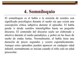 4. Somniloquio
El somniloquio es el habla o la emisión de sonidos con
significado psicológico durante el sueño sin que exista una
concepción crítica subjetiva durante el episodio. El habla
puede ir desde sonidos ininteligibles hasta un pequeño
discurso. El contenido del discurso suele ser elaborado y
afectivo durante el sueño paradójico, y pobre en las fases de
sueño de ondas lentas. Normalmente, el habla tiene una
duración de pocos segundos y ocurre esporádicamente.
Aunque estos episodios pueden aparecer en cualquier edad
infantil, normalmente se inician cuando el niño está en edad
preescolar.
 