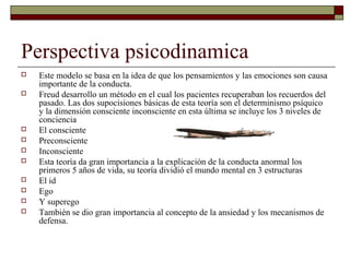 Perspectiva psicodinamica
 Este modelo se basa en la idea de que los pensamientos y las emociones son causa
importante de la conducta.
 Freud desarrollo un método en el cual los pacientes recuperaban los recuerdos del
pasado. Las dos supocisiones básicas de esta teoría son el determinismo psíquico
y la dimensión consciente inconsciente en esta última se incluye los 3 niveles de
conciencia
 El consciente
 Preconsciente
 Inconsciente
 Esta teoría da gran importancia a la explicación de la conducta anormal los
primeros 5 años de vida, su teoría dividió el mundo mental en 3 estructuras
 El id
 Ego
 Y superego
 También se dio gran importancia al concepto de la ansiedad y los mecanismos de
defensa.
 