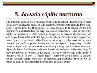 5. Jactatio cápitis nocturna
Este trastorno consiste en el balanceo rítmico de la cabeza (delante-atrás y hacia
los lados) y, en algunos casos, de todo el cuerpo, normalmente antes de dormirse el
sujeto o en las fases I y II de sueño. Los movimientos de la cabeza son los más
importantes, considerándose los corporales como secundarios. Estos movimientos
pueden ser regulares o intermitentes y, aunque en la mayoría de los casos son
suaves, pueden resultar violentos (golpear la cabeza contra la cama o las paredes)
hasta el punto de provocar heridas. Es sorprendente que en algunas ocasiones estos
movimientos pueden repetirse durante un período largo de tiempo sin que el niño
muestre ningún tipo de cansancio aparente o que se golpee la cabeza contra un
objeto sin llorar. La frecuencia de este tipo de movimientos oscila entre 60 y 70
veces por minuto; en la mitad de los casos, la duración del episodio suele ser de 15
minutos y en un 26 por 100 puede llegar a durar más de una hora. La jactatio
cápitis nocturna ocurre sobre todo en lactantes, especialmente entre los 8 y 24
meses de edad; es raro encontrar este trastorno en adolescentes.
 