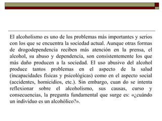El alcoholismo es uno de los problemas más importantes y serios
con los que se encuentra la sociedad actual. Aunque otras formas
de drogodependencia reciben más atención en la prensa, el
alcohol, su abuso y dependencia, son consistentemente los que
más daño producen a la sociedad. El uso abusivo del alcohol
produce tantos problemas en el aspecto de la salud
(incapacidades físicas y psicológicas) como en el aspecto social
(accidentes, homicidios, etc.). Sin embargo, cuan do se intenta
reflexionar sobre el alcoholismo, sus causas, curso y
consecuencias, la pregunta fundamental que surge es: «¿cuándo
un individuo es un alcohólico?».
 