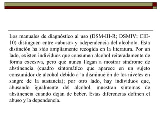 Los manuales de diagnóstico al uso (DSM-III-R; DSMIV; CIE-
10) distinguen entre «abuso» y «dependencia del alcohol». Esta
distinción ha sido ampliamente recogida en la literatura. Por un
lado, existen individuos que consumen alcohol reiteradamente de
forma excesiva, pero que nunca llegan a mostrar síndrome de
abstinencia (cuadro sintomático que aparece en un sujeto
consumidor de alcohol debido a la disminución de los niveles en
sangre de la sustancia); por otro lado, hay individuos que,
abusando igualmente del alcohol, muestran síntomas de
abstinencia cuando dejan de beber. Estas diferencias definen el
abuso y la dependencia.
 