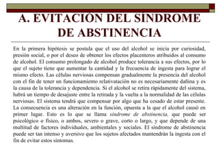 A. EVITACIÓN DEL SÍNDROME
DE ABSTINENCIA
En la primera hipótesis se postula que el uso del alcohol se inicia por curiosidad,
presión social, o por el deseo de obtener los efectos placenteros atribuidos al consumo
de alcohol. El consumo prolongado de alcohol produce tolerancia a sus efectos, por lo
que el sujeto tiene que aumentar la cantidad y la frecuencia de ingesta para lograr el
mismo efecto. Las células nerviosas compensan gradualmente la presencia del alcohol
con el fin de tener un funcionamiento relativatación no es necesariamente dañina y es
la causa de la tolerancia y dependencia. Si el alcohol se retira rápidamente del sistema,
habrá un tiempo de desajuste entre la retirada y la vuelta a la normalidad de las células
nerviosas. El sistema tendrá que compensar por algo que ha cesado de estar presente.
La consecuencia es una alteración en la función, opuesta a la que el alcohol causó en
primer lugar. Esto es lo que se llama síndrome de abstinencia, que puede ser
psicológico o físico, o ambos, severo o grave, corto o largo, y que depende de una
multitud de factores individuales, ambientales y sociales. El síndrome de abstinencia
puede ser tan intenso y aversivo que los sujetos afectados mantendrán la ingesta con el
fin de evitar estos síntomas.
 