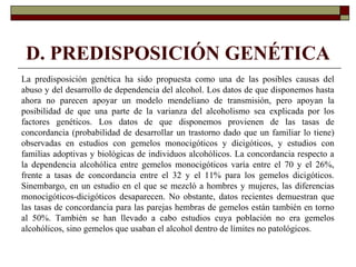 D. PREDISPOSICIÓN GENÉTICA
La predisposición genética ha sido propuesta como una de las posibles causas del
abuso y del desarrollo de dependencia del alcohol. Los datos de que disponemos hasta
ahora no parecen apoyar un modelo mendeliano de transmisión, pero apoyan la
posibilidad de que una parte de la varianza del alcoholismo sea explicada por los
factores genéticos. Los datos de que disponemos provienen de las tasas de
concordancia (probabilidad de desarrollar un trastorno dado que un familiar lo tiene)
observadas en estudios con gemelos monocigóticos y dicigóticos, y estudios con
familias adoptivas y biológicas de individuos alcohólicos. La concordancia respecto a
la dependencia alcohólica entre gemelos monocigóticos varía entre el 70 y el 26%,
frente a tasas de concordancia entre el 32 y el 11% para los gemelos dicigóticos.
Sinembargo, en un estudio en el que se mezcló a hombres y mujeres, las diferencias
monocigóticos-dicigóticos desaparecen. No obstante, datos recientes demuestran que
las tasas de concordancia para las parejas hembras de gemelos están también en torno
al 50%. También se han llevado a cabo estudios cuya población no era gemelos
alcohólicos, sino gemelos que usaban el alcohol dentro de límites no patológicos.
 