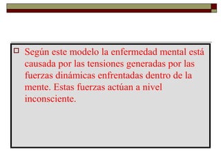  Según este modelo la enfermedad mental está
causada por las tensiones generadas por las
fuerzas dinámicas enfrentadas dentro de la
mente. Estas fuerzas actúan a nivel
inconsciente.
 