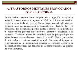 A. TRASTORNOS MENTALES PROVOCADOS
POR EL ALCOHOL
Es un hecho conocido desde antiguo que la ingestión excesiva de
alcohol provoca trastornos, agudos o crónicos, del sistema nervioso
central y en particular del cerebro. Sin embargo, hasta el siglo xix estos
conocimientos no comenzaron a sistematizarse. Todavía hoy, no
conocemos los mecanismos por los cuales el alcohol (o su metabolito,
el acetaldehído) produce los síndromes cerebrales asociados a su
consumo. Tradicionalmente se consideró que la psicopatología del
alcohol no era otra que la consecuencia de la acción directa y exclusiva
de éste sobre el sistema nervioso central. Pero con el tiempo, las
repercusiones de la malnutrición asociada al consumo excesivo de
alcohol han demostrado ser decisivas en las manifestaciones de algunos
de estos trastornos.
 