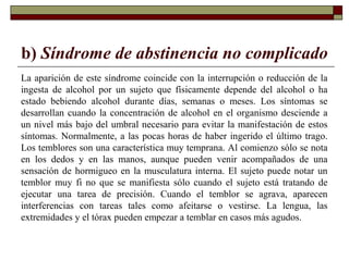 b) Síndrome de abstinencia no complicado
La aparición de este síndrome coincide con la interrupción o reducción de la
ingesta de alcohol por un sujeto que físicamente depende del alcohol o ha
estado bebiendo alcohol durante días, semanas o meses. Los síntomas se
desarrollan cuando la concentración de alcohol en el organismo desciende a
un nivel más bajo del umbral necesario para evitar la manifestación de estos
síntomas. Normalmente, a las pocas horas de haber ingerido el último trago.
Los temblores son una característica muy temprana. Al comienzo sólo se nota
en los dedos y en las manos, aunque pueden venir acompañados de una
sensación de hormigueo en la musculatura interna. El sujeto puede notar un
temblor muy fi no que se manifiesta sólo cuando el sujeto está tratando de
ejecutar una tarea de precisión. Cuando el temblor se agrava, aparecen
interferencias con tareas tales como afeitarse o vestirse. La lengua, las
extremidades y el tórax pueden empezar a temblar en casos más agudos.
 