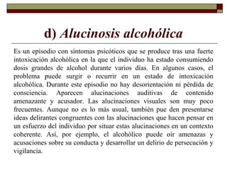 d) Alucinosis alcohólica
Es un episodio con síntomas psicóticos que se produce tras una fuerte
intoxicación alcohólica en la que el individuo ha estado consumiendo
dosis grandes de alcohol durante varios días. En algunos casos, el
problema puede surgir o recurrir en un estado de intoxicación
alcohólica. Durante este episodio no hay desorientación ni pérdida de
consciencia. Aparecen alucinaciones auditivas de contenido
amenazante y acusador. Las alucinaciones visuales son muy poco
frecuentes. Aunque no es lo más usual, también pue den presentarse
ideas delirantes congruentes con las alucinaciones que hacen pensar en
un esfuerzo del individuo por situar estas alucinaciones en un contexto
coherente. Así, por ejemplo, el alcohólico puede oír amenazas y
acusaciones sobre su conducta y desarrollar un delirio de persecución y
vigilancia.
 