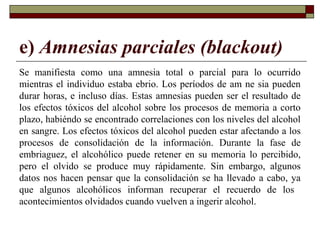 e) Amnesias parciales (blackout)
Se manifiesta como una amnesia total o parcial para lo ocurrido
mientras el individuo estaba ebrio. Los períodos de am ne sia pueden
durar horas, e incluso días. Estas amnesias pueden ser el resultado de
los efectos tóxicos del alcohol sobre los procesos de memoria a corto
plazo, habiéndo se encontrado correlaciones con los niveles del alcohol
en sangre. Los efectos tóxicos del alcohol pueden estar afectando a los
procesos de consolidación de la información. Durante la fase de
embriaguez, el alcohólico puede retener en su memoria lo percibido,
pero el olvido se produce muy rápidamente. Sin embargo, algunos
datos nos hacen pensar que la consolidación se ha llevado a cabo, ya
que algunos alcohólicos informan recuperar el recuerdo de los
acontecimientos olvidados cuando vuelven a ingerir alcohol.
 