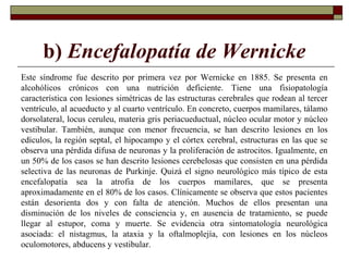 b) Encefalopatía de Wernicke
Este síndrome fue descrito por primera vez por Wernicke en 1885. Se presenta en
alcohólicos crónicos con una nutrición deficiente. Tiene una fisiopatología
característica con lesiones simétricas de las estructuras cerebrales que rodean al tercer
ventrículo, al acueducto y al cuarto ventrículo. En concreto, cuerpos mamilares, tálamo
dorsolateral, locus ceruleu, materia gris periacueductual, núcleo ocular motor y núcleo
vestibular. También, aunque con menor frecuencia, se han descrito lesiones en los
edículos, la región septal, el hipocampo y el córtex cerebral, estructuras en las que se
observa una pérdida difusa de neuronas y la proliferación de astrocitos. Igualmente, en
un 50% de los casos se han descrito lesiones cerebelosas que consisten en una pérdida
selectiva de las neuronas de Purkinje. Quizá el signo neurológico más típico de esta
encefalopatía sea la atrofia de los cuerpos mamilares, que se presenta
aproximadamente en el 80% de los casos. Clínicamente se observa que estos pacientes
están desorienta dos y con falta de atención. Muchos de ellos presentan una
disminución de los niveles de consciencia y, en ausencia de tratamiento, se puede
llegar al estupor, coma y muerte. Se evidencia otra sintomatología neurológica
asociada: el nistagmus, la ataxia y la oftalmoplejía, con lesiones en los núcleos
oculomotores, abducens y vestibular.
 