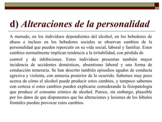 d) Alteraciones de la personalidad
A menudo, en los individuos dependientes del alcohol, en los bebedores de
abuso e incluso en los bebedores sociales se observan cambios de la
personalidad que pueden repercutir en su vida social, laboral y familiar. Estos
cambios normalmente implican tendencia a la irritabilidad, con pérdida de
control y de inhibiciones. Estos individuos presentan también mayor
incidencia de accidentes domésticos, absentismo laboral y una forma de
conducción temeraria. Se han descrito también episodios agudos de conducta
agresiva y violenta, con amnesia posterior de lo ocurrido. Sabemos muy poco
acerca de cómo el alcohol puede producir estos cambios, y tampoco sabemos
con certeza si estos cambios pueden explicarse considerando la fisiopatología
que produce el consumo crónico de alcohol. Parece, sin embargo, plausible
por los datos de que disponemos que las alteraciones y lesiones de los lóbulos
frontales puedan provocar estos cambios.
 