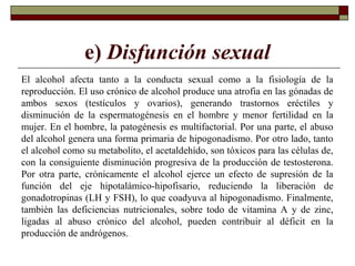 e) Disfunción sexual
El alcohol afecta tanto a la conducta sexual como a la fisiología de la
reproducción. El uso crónico de alcohol produce una atrofia en las gónadas de
ambos sexos (testículos y ovarios), generando trastornos eréctiles y
disminución de la espermatogénesis en el hombre y menor fertilidad en la
mujer. En el hombre, la patogénesis es multifactorial. Por una parte, el abuso
del alcohol genera una forma primaria de hipogonadismo. Por otro lado, tanto
el alcohol como su metabolito, el acetaldehído, son tóxicos para las células de,
con la consiguiente disminución progresiva de la producción de testosterona.
Por otra parte, crónicamente el alcohol ejerce un efecto de supresión de la
función del eje hipotalámico-hipofisario, reduciendo la liberación de
gonadotropinas (LH y FSH), lo que coadyuva al hipogonadismo. Finalmente,
también las deficiencias nutricionales, sobre todo de vitamina A y de zinc,
ligadas al abuso crónico del alcohol, pueden contribuir al déficit en la
producción de andrógenos.
 