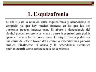 1. Esquizofrenia
El análisis de la relación entre esquizofrenia y alcoholismo es
complejo, ya que hay muchas maneras en las que los dos
trastornos pueden interaccionar. El abuso y dependencia del
alcohol pueden ser crónicos, y en su curso la esquizofrenia podría
aparecer de una forma concurrente. La esquizofrenia podría ser
una causa del efecto tóxico del alcohol, o exacerbar una psicosis
crónica. Finalmente, el abuso y la dependencia alcohólica
podrían ocurrir como consecuencia de la psicosis.
 