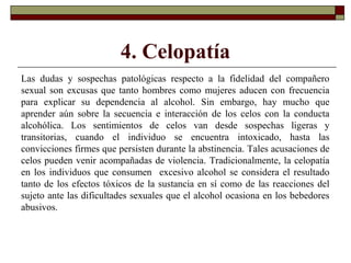 4. Celopatía
Las dudas y sospechas patológicas respecto a la fidelidad del compañero
sexual son excusas que tanto hombres como mujeres aducen con frecuencia
para explicar su dependencia al alcohol. Sin embargo, hay mucho que
aprender aún sobre la secuencia e interacción de los celos con la conducta
alcohólica. Los sentimientos de celos van desde sospechas ligeras y
transitorias, cuando el individuo se encuentra intoxicado, hasta las
convicciones firmes que persisten durante la abstinencia. Tales acusaciones de
celos pueden venir acompañadas de violencia. Tradicionalmente, la celopatía
en los individuos que consumen excesivo alcohol se considera el resultado
tanto de los efectos tóxicos de la sustancia en sí como de las reacciones del
sujeto ante las dificultades sexuales que el alcohol ocasiona en los bebedores
abusivos.
 
