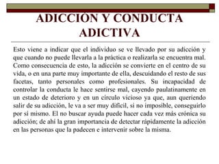 ADICCIÓN Y CONDUCTA
ADICTIVA
Esto viene a indicar que el individuo se ve llevado por su adicción y
que cuando no puede llevarla a la práctica o realizarla se encuentra mal.
Como consecuencia de esto, la adicción se convierte en el centro de su
vida, o en una parte muy importante de ella, descuidando el resto de sus
facetas, tanto personales como profesionales. Su incapacidad de
controlar la conducta le hace sentirse mal, cayendo paulatinamente en
un estado de deterioro y en un círculo vicioso ya que, aun queriendo
salir de su adicción, le va a ser muy difícil, si no imposible, conseguirlo
por sí mismo. El no buscar ayuda puede hacer cada vez más crónica su
adicción; de ahí la gran importancia de detectar rápidamente la adicción
en las personas que la padecen e intervenir sobre la misma.
 