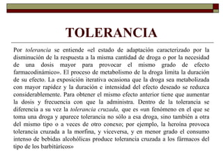 TOLERANCIA
Por tolerancia se entiende «el estado de adaptación caracterizado por la
disminución de la respuesta a la misma cantidad de droga o por la necesidad
de una dosis mayor para provocar el mismo grado de efecto
farmacodinámico». El proceso de metabolismo de la droga limita la duración
de su efecto. La exposición iterativa ocasiona que la droga sea metabolizada
con mayor rapidez y la duración e intensidad del efecto deseado se reduzca
considerablemente. Para obtener el mismo efecto anterior tiene que aumentar
la dosis y frecuencia con que la administra. Dentro de la tolerancia se
diferencia a su vez la tolerancia cruzada, que es «un fenómeno en el que se
toma una droga y aparece tolerancia no sólo a esa droga, sino también a otra
del mismo tipo o a veces de otro conexo; por ejemplo, la heroína provoca
tolerancia cruzada a la morfina, y viceversa, y en menor grado el consumo
intenso de bebidas alcohólicas produce tolerancia cruzada a los fármacos del
tipo de los barbitúricos»
 
